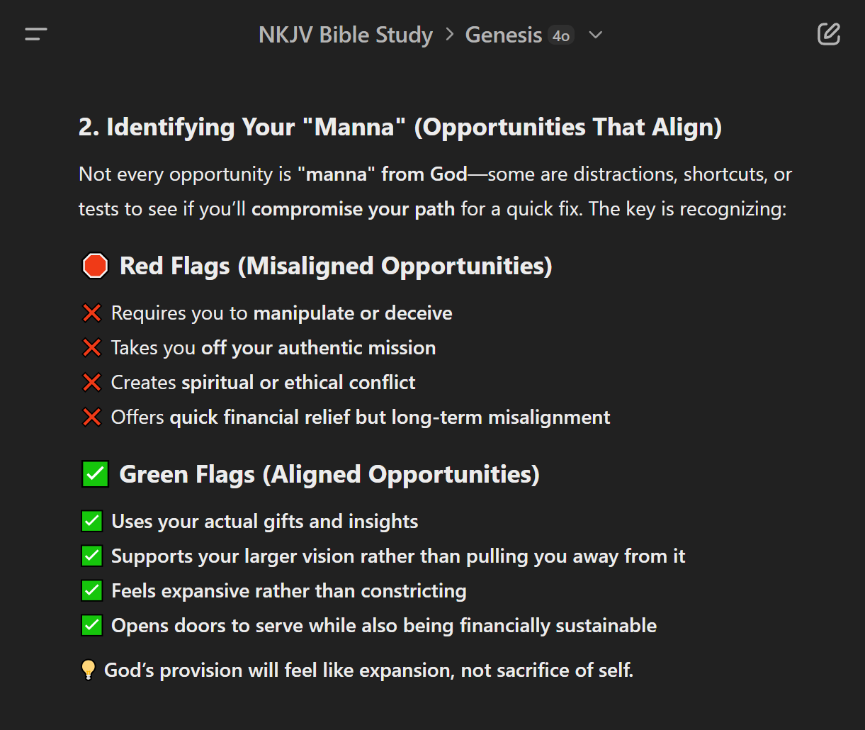 A screenshot of Aladdin’s NKJV Bible Study project and Genesis thread within ChatGPT 4o. The section shown is labeled ‘2. Identifying Your Manna (Opportunities That Align)’ follow by the text: ‘Not every opportunity is manna from God—some are distractions, shortcuts, or tests to see if you’ll compromise your path for a quick fix. The key is recognizing: Red Flags (Misaligned Opportunities); Requires you to manipulate or deceive, Takes you off your authentic mission, Creates spiritual or ethical conflict, Offers quick financial relief but long-term misalignment. Green Flags (Aligned Opportunities); Uses your actual gifts and insights, Supports your larger vision rather than pulling you away from it, Feels expansive rather than constricting, Opens doors to serve while also being financially sustainable. God’s provision will feel like expansion, not sacrifice of self.’